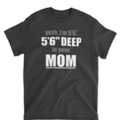Yeah I'm 5’6” 5’6” Deep In Your Mom Shirt