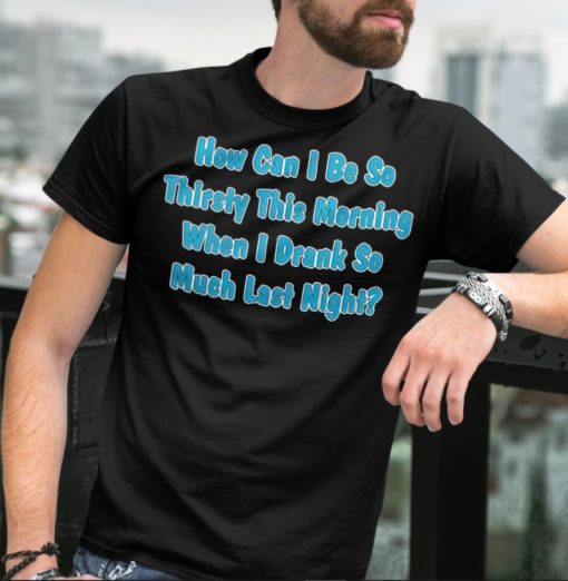 How can I be so thirsty this morning when I drank so much last night shirt