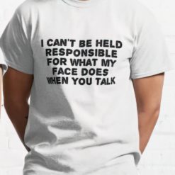 I can't be held responsible for what my face does when you talk shirt