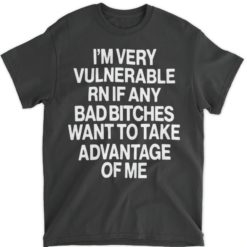 I'm very vulnerable rn if any bad b*tches want to take advantage of me shirts