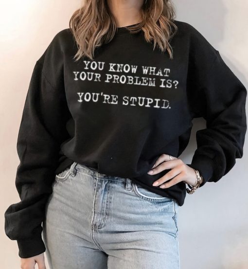 You know what your problem is you're stupid sweatshirt