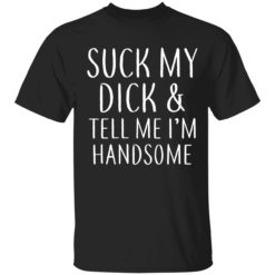 S*ck my d*ck and teel me I'm handsome shirt